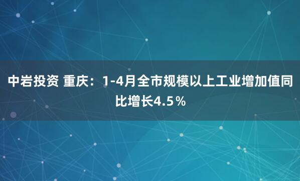 中岩投资 重庆：1-4月全市规模以上工业增加值同比增长4.5％