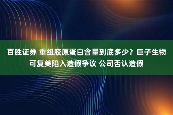 百胜证券 重组胶原蛋白含量到底多少？巨子生物可复美陷入造假争议 公司否认造假