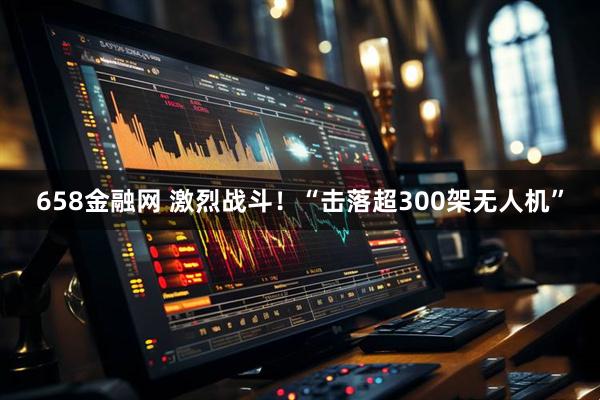 658金融网 激烈战斗！“击落超300架无人机”