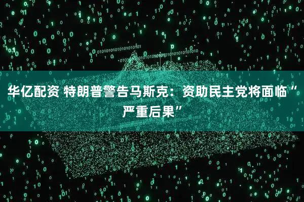 华亿配资 特朗普警告马斯克：资助民主党将面临“严重后果”