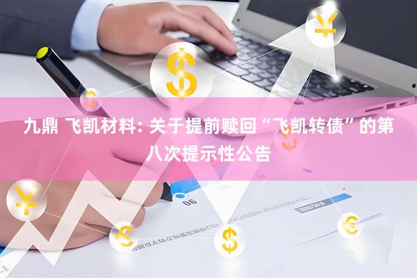 九鼎 飞凯材料: 关于提前赎回“飞凯转债”的第八次提示性公告