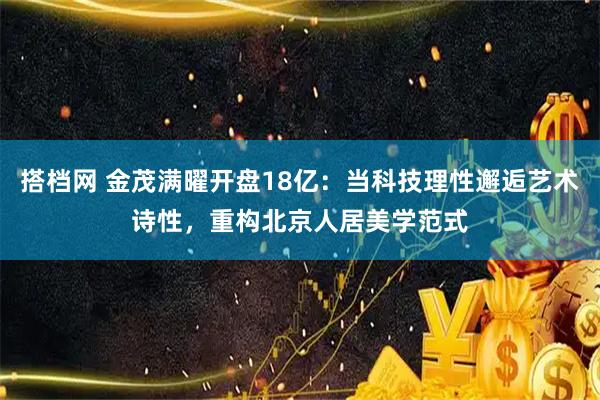 搭档网 金茂满曜开盘18亿：当科技理性邂逅艺术诗性，重构北京人居美学范式