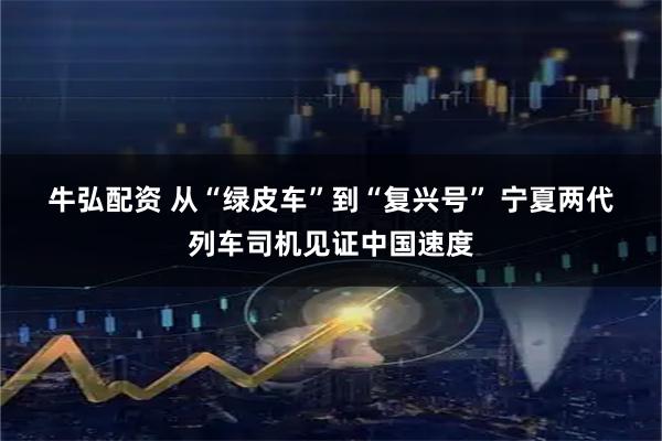 牛弘配资 从“绿皮车”到“复兴号”&#32;宁夏两代列车司机见证中国速度