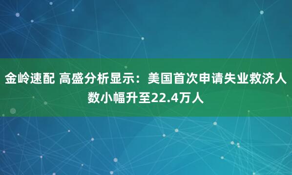 金岭速配 高盛分析显示：美国首次申请失业救济人数小幅升至22.4万人
