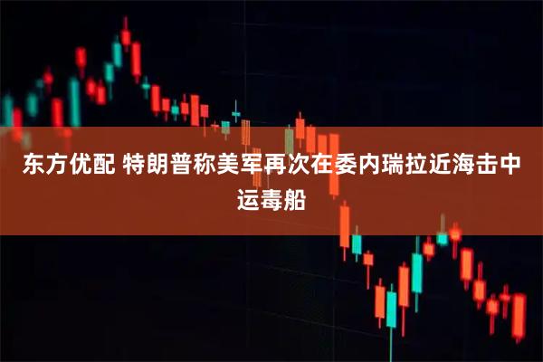 东方优配 特朗普称美军再次在委内瑞拉近海击中运毒船