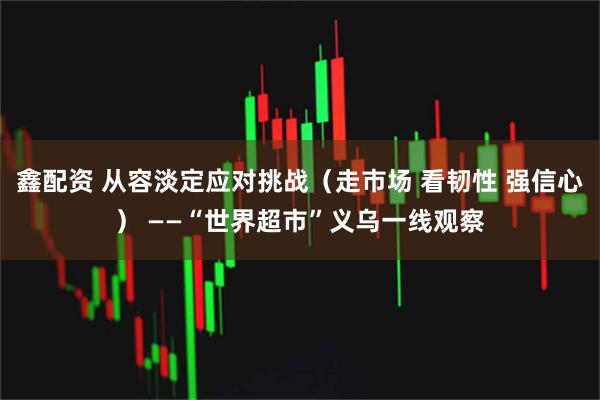 鑫配资 从容淡定应对挑战（走市场 看韧性 强信心） ——“世界超市”义乌一线观察