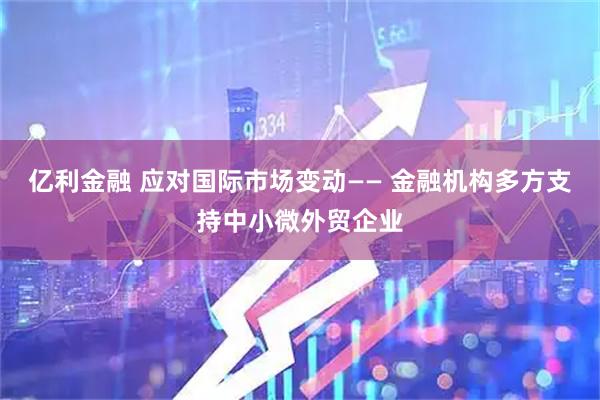 亿利金融 应对国际市场变动—— 金融机构多方支持中小微外贸企业