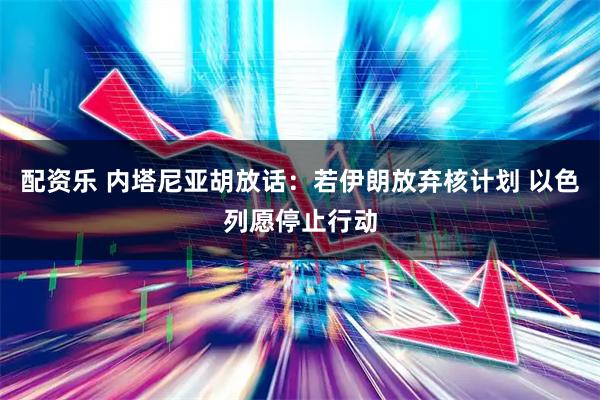 配资乐 内塔尼亚胡放话：若伊朗放弃核计划 以色列愿停止行动