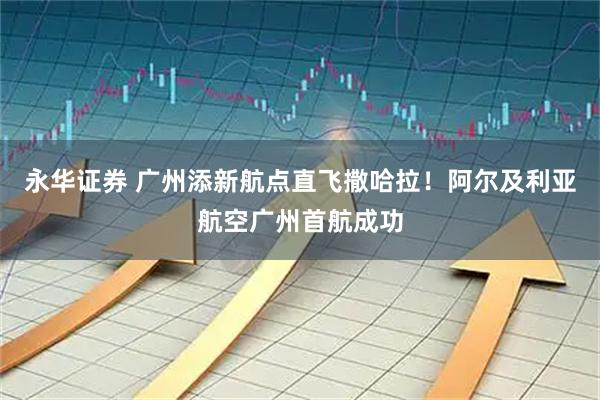 永华证券 广州添新航点直飞撒哈拉！阿尔及利亚航空广州首航成功