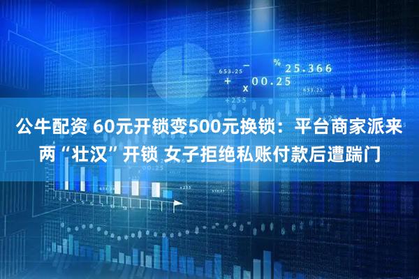 公牛配资 60元开锁变500元换锁：平台商家派来两“壮汉”开锁 女子拒绝私账付款后遭踹门