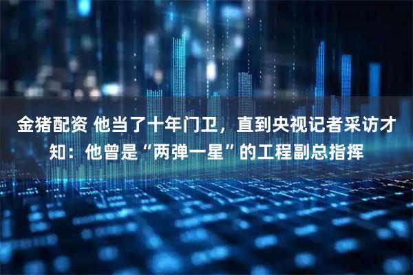 金猪配资 他当了十年门卫，直到央视记者采访才知：他曾是“两弹一星”的工程副总指挥