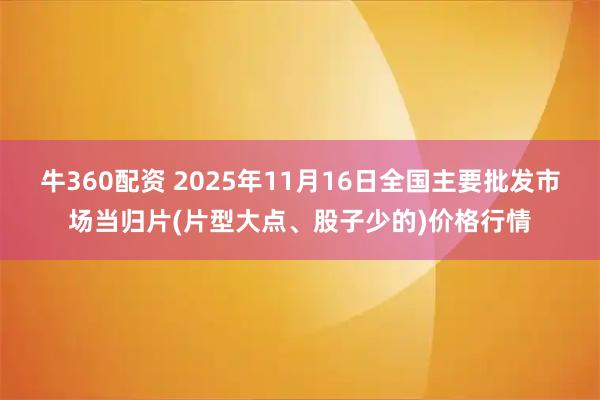 牛360配资 2025年11月16日全国主要批发市场当归片(片型大点、股子少的)价格行情