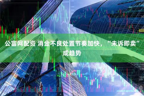 公富网配资 消金不良处置节奏加快，“未诉即卖”成趋势