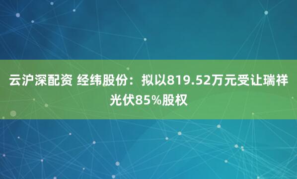云沪深配资 经纬股份：拟以819.52万元受让瑞祥光伏85%股权