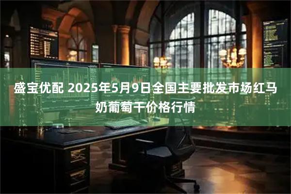 盛宝优配 2025年5月9日全国主要批发市场红马奶葡萄干价格行情