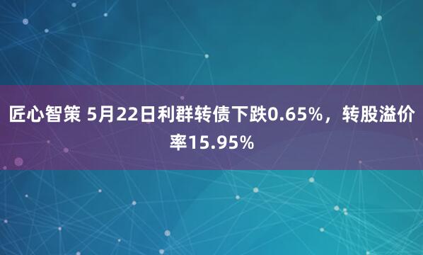 匠心智策 5月22日利群转债下跌0.65%，转股溢价率15.95%