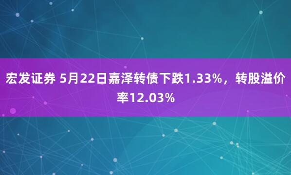 宏发证券 5月22日嘉泽转债下跌1.33%，转股溢价率12.03%