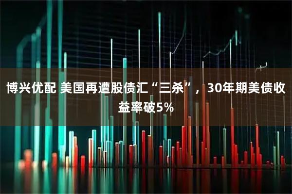 博兴优配 美国再遭股债汇“三杀”，30年期美债收益率破5%