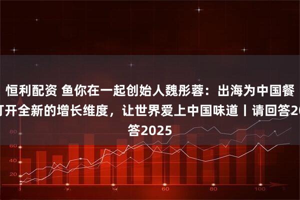 恒利配资 鱼你在一起创始人魏彤蓉：出海为中国餐饮打开全新的增长维度，让世界爱上中国味道丨请回答2025