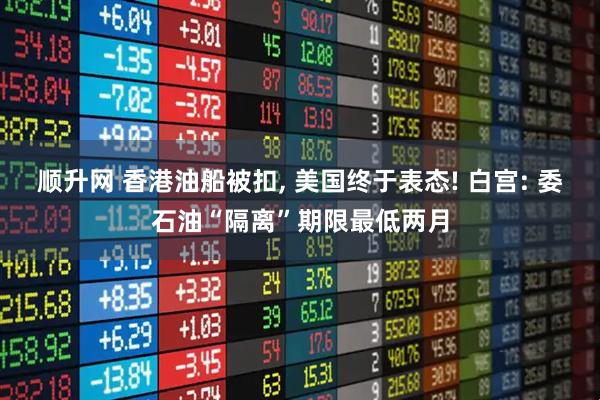 顺升网 香港油船被扣, 美国终于表态! 白宫: 委石油“隔离”期限最低两月