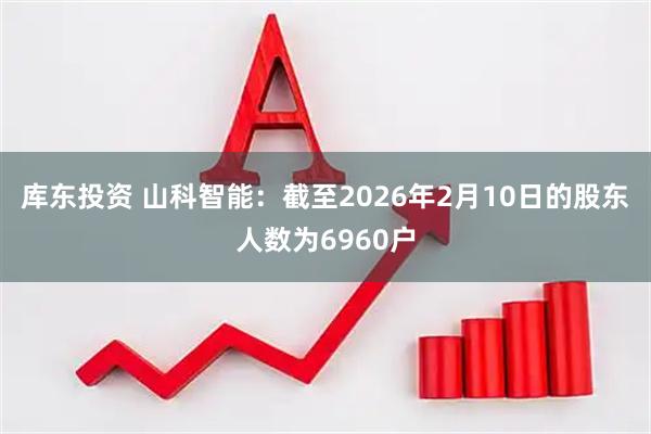 库东投资 山科智能：截至2026年2月10日的股东人数为6960户
