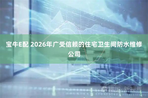 宝牛E配 2026年广受信赖的住宅卫生间防水维修公司