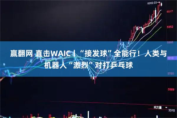 赢翻网 直击WAIC丨“接发球”全能行！人类与机器人“激烈”对打乒乓球