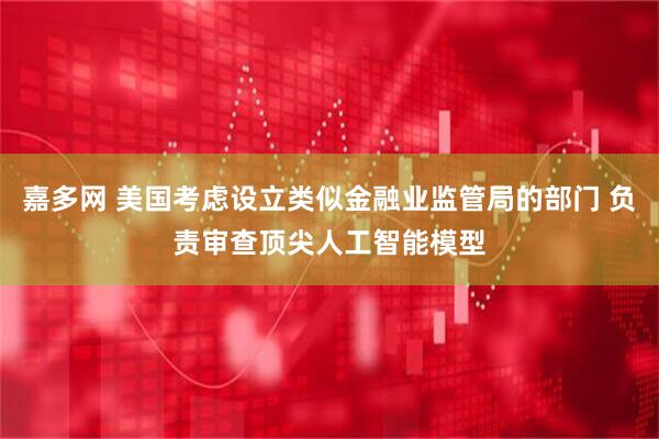 嘉多网 美国考虑设立类似金融业监管局的部门 负责审查顶尖人工智能模型